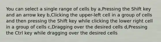 You can select a single range of cells by a,Pressing the Shift key and an arrow key b,Clicking the upper-left cell in a group of cells and then pressing the Shift key while clicking the lower right cell in a group of cells c,Dragging over the desired cells d,Pressing the Ctrl key while dragging over the desired cells