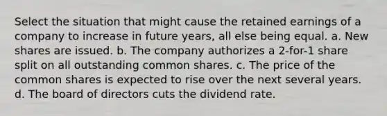 Select the situation that might cause the retained earnings of a company to increase in future years, all else being equal. a. New shares are issued. b. The company authorizes a 2-for-1 share split on all outstanding common shares. c. The price of the common shares is expected to rise over the next several years. d. The board of directors cuts the dividend rate.