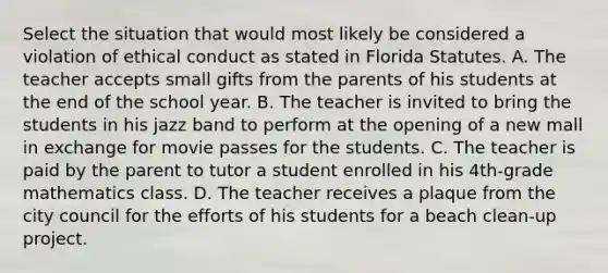 Select the situation that would most likely be considered a violation of ethical conduct as stated in Florida Statutes. A. The teacher accepts small gifts from the parents of his students at the end of the school year. B. The teacher is invited to bring the students in his jazz band to perform at the opening of a new mall in exchange for movie passes for the students. C. The teacher is paid by the parent to tutor a student enrolled in his 4th-grade mathematics class. D. The teacher receives a plaque from the city council for the efforts of his students for a beach clean-up project.