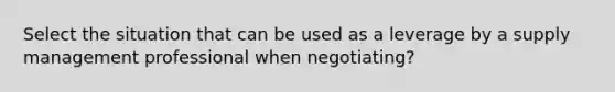 Select the situation that can be used as a leverage by a supply management professional when negotiating?