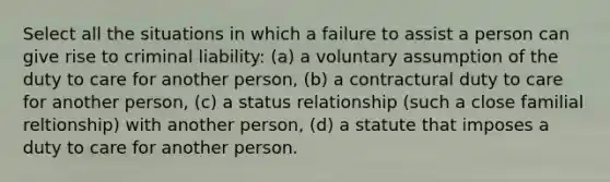 Select all the situations in which a failure to assist a person can give rise to criminal liability: (a) a voluntary assumption of the duty to care for another person, (b) a contractural duty to care for another person, (c) a status relationship (such a close familial reltionship) with another person, (d) a statute that imposes a duty to care for another person.