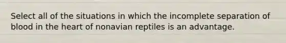 Select all of the situations in which the incomplete separation of blood in the heart of nonavian reptiles is an advantage.