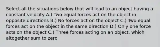 Select all the situations below that will lead to an object having a constant velocity A.) Two equal forces act on the object in opposite directions B.) No forces act on the object C.) Two equal forces act on the object in the same direction D.) Only one force acts on the object C.) Three forces acting on an object, which altogether sum to zero