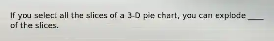 If you select all the slices of a 3-D pie chart, you can explode ____ of the slices.