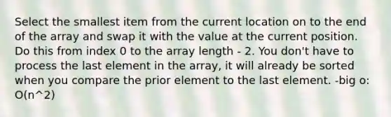 Select the smallest item from the current location on to the end of the array and swap it with the value at the current position. Do this from index 0 to the array length - 2. You don't have to process the last element in the array, it will already be sorted when you compare the prior element to the last element. -big o: O(n^2)