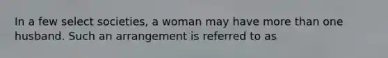 In a few select societies, a woman may have more than one husband. Such an arrangement is referred to as