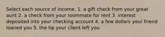 Select each source of income. 1. a gift check from your great aunt 2. a check from your roommate for rent 3. interest deposited into your checking account 4. a few dollars your friend loaned you 5. the tip your client left you