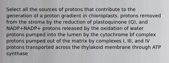 Select all the sources of protons that contribute to the generation of a proton gradient in chloroplasts. protons removed from the stroma by the reduction of plastoquinone (Q), and NADP+NADP+ protons released by the oxidation of water protons pumped into the lumen by the cytochrome bf complex protons pumped out of the matrix by complexes I, III, and IV protons transported across the thylakoid membrane through ATP synthase