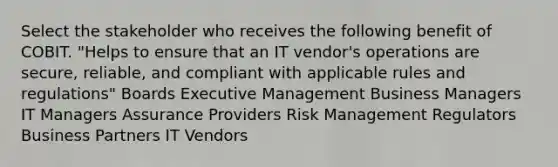 Select the stakeholder who receives the following benefit of COBIT. "Helps to ensure that an IT vendor's operations are secure, reliable, and compliant with applicable rules and regulations" Boards Executive Management Business Managers IT Managers Assurance Providers Risk Management Regulators Business Partners IT Vendors