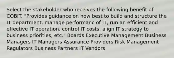 Select the stakeholder who receives the following benefit of COBIT. "Provides guidance on how best to build and structure the IT department, manage performanc of IT, run an efficient and effective IT operation, control IT costs, align IT strategy to business priorities, etc." Boards Executive Management Business Managers IT Managers Assurance Providers Risk Management Regulators Business Partners IT Vendors