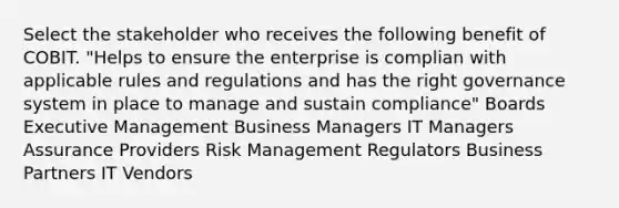 Select the stakeholder who receives the following benefit of COBIT. "Helps to ensure the enterprise is complian with applicable rules and regulations and has the right governance system in place to manage and sustain compliance" Boards Executive Management Business Managers IT Managers Assurance Providers Risk Management Regulators Business Partners IT Vendors