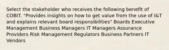 Select the stakeholder who receives the following benefit of COBIT. "Provides insights on how to get value from the use of I&T and explains relevant board responsibilities" Boards Executive Management Business Managers IT Managers Assurance Providers Risk Management Regulators Business Partners IT Vendors