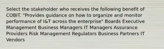 Select the stakeholder who receives the following benefit of COBIT. "Provides guidance on how to organize and monitor performance of I&T across the enterprise" Boards Executive Management Business Managers IT Managers Assurance Providers Risk Management Regulators Business Partners IT Vendors