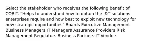 Select the stakeholder who receives the following benefit of COBIT. "Helps to understand how to obtain the I&T solutions enterprises require and how best to exploit new technology for new strategic opportunities" Boards Executive Management Business Managers IT Managers Assurance Providers Risk Management Regulators Business Partners IT Vendors