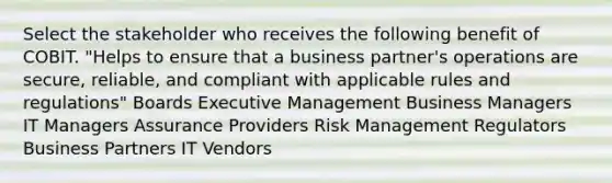 Select the stakeholder who receives the following benefit of COBIT. "Helps to ensure that a business partner's operations are secure, reliable, and compliant with applicable rules and regulations" Boards Executive Management Business Managers IT Managers Assurance Providers Risk Management Regulators Business Partners IT Vendors