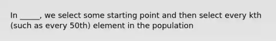 In _____, we select some starting point and then select every kth (such as every 50th) element in the population