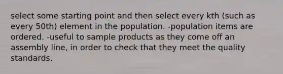 select some starting point and then select every kth (such as every 50th) element in the population. -population items are ordered. -useful to sample products as they come off an assembly line, in order to check that they meet the quality standards.