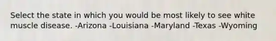 Select the state in which you would be most likely to see white muscle disease. -Arizona -Louisiana -Maryland -Texas -Wyoming