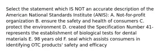 Select the statement which IS NOT an accurate description of the American National Standards Institute (ANIS): A. Not-for-profit organization B. ensure the safety and health of consumers C. protect the environment D. created the Specification Number 41-represents the establishment of biological tests for dental materials E. 98 years old F. seal which assists consumers in identifying OTC products' safety and efficacy