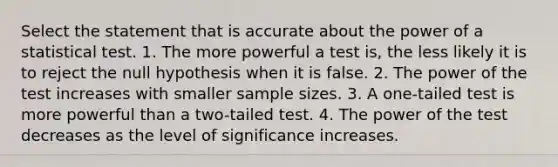 Select the statement that is accurate about the power of a statistical test. 1. The more powerful a test is, the less likely it is to reject the null hypothesis when it is false. 2. The power of the test increases with smaller sample sizes. 3. A one-tailed test is more powerful than a two-tailed test. 4. The power of the test decreases as the level of significance increases.