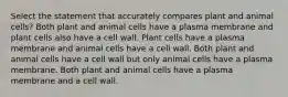 Select the statement that accurately compares plant and animal cells? Both plant and animal cells have a plasma membrane and plant cells also have a cell wall. Plant cells have a plasma membrane and animal cells have a cell wall. Both plant and animal cells have a cell wall but only animal cells have a plasma membrane. Both plant and animal cells have a plasma membrane and a cell wall.