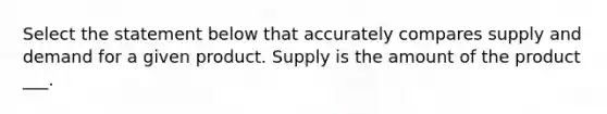 Select the statement below that accurately compares supply and demand for a given product. Supply is the amount of the product ___.