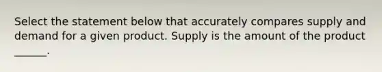 Select the statement below that accurately compares supply and demand for a given product. Supply is the amount of the product ______.