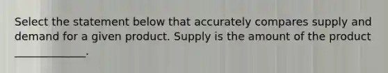 Select the statement below that accurately compares supply and demand for a given product. Supply is the amount of the product _____________.