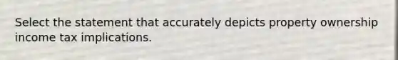 Select the statement that accurately depicts property ownership income tax implications.