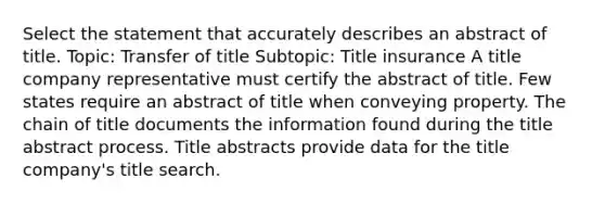 Select the statement that accurately describes an abstract of title. Topic: Transfer of title Subtopic: Title insurance A title company representative must certify the abstract of title. Few states require an abstract of title when conveying property. The chain of title documents the information found during the title abstract process. Title abstracts provide data for the title company's title search.