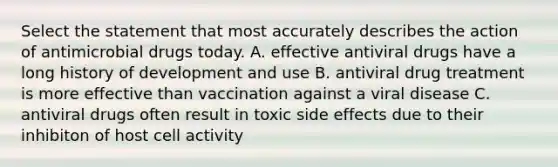 Select the statement that most accurately describes the action of antimicrobial drugs today. A. effective antiviral drugs have a long history of development and use B. antiviral drug treatment is more effective than vaccination against a viral disease C. antiviral drugs often result in toxic side effects due to their inhibiton of host cell activity