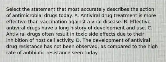 Select the statement that most accurately describes the action of antimicrobial drugs today. A. Antiviral drug treatment is more effective than vaccination against a viral disease. B. Effective antiviral drugs have a long history of development and use. C. Antiviral drugs often result in toxic side effects due to their inhibition of host cell activity. D. The development of antiviral drug resistance has not been observed, as compared to the high rate of antibiotic resistance seen today.