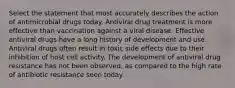 Select the statement that most accurately describes the action of antimicrobial drugs today. Antiviral drug treatment is more effective than vaccination against a viral disease. Effective antiviral drugs have a long history of development and use. Antiviral drugs often result in toxic side effects due to their inhibition of host cell activity. The development of antiviral drug resistance has not been observed, as compared to the high rate of antibiotic resistance seen today.