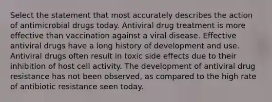 Select the statement that most accurately describes the action of antimicrobial drugs today. Antiviral drug treatment is more effective than vaccination against a viral disease. Effective antiviral drugs have a long history of development and use. Antiviral drugs often result in toxic side effects due to their inhibition of host cell activity. The development of antiviral drug resistance has not been observed, as compared to the high rate of antibiotic resistance seen today.