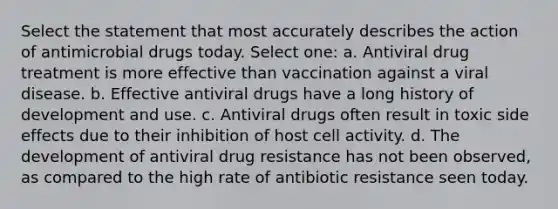 Select the statement that most accurately describes the action of antimicrobial drugs today. Select one: a. Antiviral drug treatment is more effective than vaccination against a viral disease. b. Effective antiviral drugs have a long history of development and use. c. Antiviral drugs often result in toxic side effects due to their inhibition of host cell activity. d. The development of antiviral drug resistance has not been observed, as compared to the high rate of antibiotic resistance seen today.