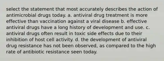 select the statement that most accurately describes the action of antimicrobial drugs today. a. antiviral drug treatment is more effective than vaccination against a viral disease b. effective antiviral drugs have a long history of development and use. c. antiviral drugs often result in toxic side effects due to their inhibition of host cell activity. d. the development of antiviral drug resistance has not been observed, as compared to the high rate of antibiotic resistance seen today.