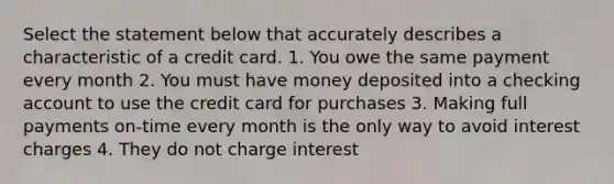 Select the statement below that accurately describes a characteristic of a credit card. 1. You owe the same payment every month 2. You must have money deposited into a checking account to use the credit card for purchases 3. Making full payments on-time every month is the only way to avoid interest charges 4. They do not charge interest