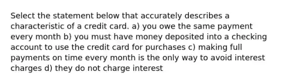 Select the statement below that accurately describes a characteristic of a credit card. a) you owe the same payment every month b) you must have money deposited into a checking account to use the credit card for purchases c) making full payments on time every month is the only way to avoid interest charges d) they do not charge interest