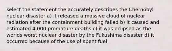 select the statement the accurately describes the Chernobyl nuclear disaster a) it released a massive cloud of nuclear radiation after the containment building failed b) it caused and estimated 4,000 premature deaths c) it was eclipsed as the worlds worst nuclear disaster by the Fukushima disaster d) it occurred because of the use of spent fuel