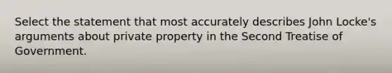 Select the statement that most accurately describes John Locke's arguments about private property in the Second Treatise of Government.