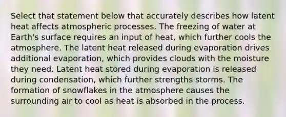 Select that statement below that accurately describes how latent heat affects atmospheric processes. The freezing of water at Earth's surface requires an input of heat, which further cools the atmosphere. The latent heat released during evaporation drives additional evaporation, which provides clouds with the moisture they need. Latent heat stored during evaporation is released during condensation, which further strengths storms. The formation of snowflakes in the atmosphere causes the surrounding air to cool as heat is absorbed in the process.