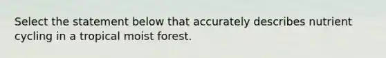 Select the statement below that accurately describes nutrient cycling in a tropical moist forest.