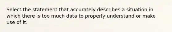 Select the statement that accurately describes a situation in which there is too much data to properly understand or make use of it.