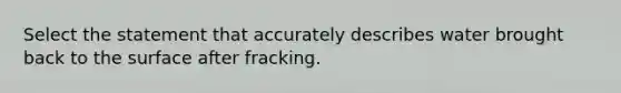 Select the statement that accurately describes water brought back to the surface after fracking.