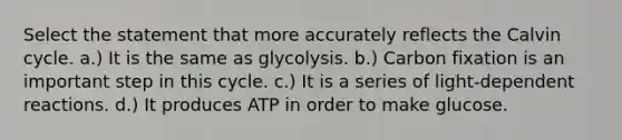 Select the statement that more accurately reflects the Calvin cycle. a.) It is the same as glycolysis. b.) Carbon fixation is an important step in this cycle. c.) It is a series of light-dependent reactions. d.) It produces ATP in order to make glucose.