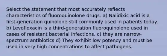 Select the statement that most accurately reflects characteristics of fluoroquinolone drugs. a) Nalidixic acid is a first-generation quinolone still commonly used in patients today. b) Levofloxacin is a third-generation fluoroquinolone used in cases of resistant bacterial infections. c) they are narrow-spectrum antibiotics d) They exhibit low potency and must be used in very high concentrations to affect pathogens.