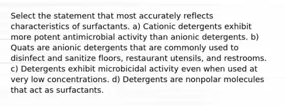 Select the statement that most accurately reflects characteristics of surfactants. a) Cationic detergents exhibit more potent antimicrobial activity than anionic detergents. b) Quats are anionic detergents that are commonly used to disinfect and sanitize floors, restaurant utensils, and restrooms. c) Detergents exhibit microbicidal activity even when used at very low concentrations. d) Detergents are nonpolar molecules that act as surfactants.