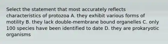 Select the statement that most accurately reflects characteristics of protozoa A. they exhibit various forms of motility B. they lack double-membrane bound organelles C. only 100 species have been identified to date D. they are prokaryotic organisms