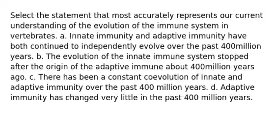 Select the statement that most accurately represents our current understanding of the evolution of the immune system in vertebrates. a. Innate immunity and adaptive immunity have both continued to independently evolve over the past 400million years. b. The evolution of the innate immune system stopped after the origin of the adaptive immune about 400million years ago. c. There has been a constant coevolution of innate and adaptive immunity over the past 400 million years. d. Adaptive immunity has changed very little in the past 400 million years.