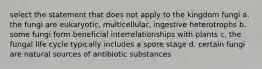 select the statement that does not apply to the kingdom fungi a. the fungi are eukaryotic, multicellular, ingestive heterotrophs b. some fungi form beneficial interrelationships with plants c. the fungal life cycle typically includes a spore stage d. certain fungi are natural sources of antibiotic substances